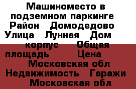 Машиноместо в подземном паркинге › Район ­ Домодедово › Улица ­ Лунная › Дом ­ 25 корпус 3 › Общая площадь ­ 15 › Цена ­ 5 000 - Московская обл. Недвижимость » Гаражи   . Московская обл.